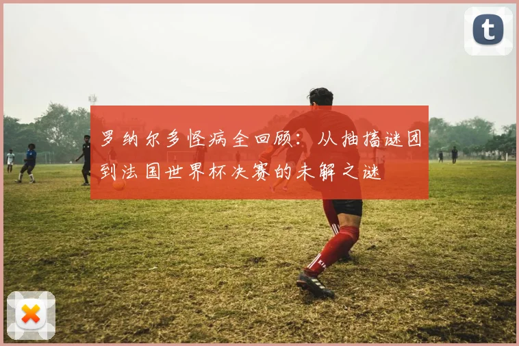 罗纳尔多怪病全回顾：从抽搐谜团到法国世界杯决赛的未解之谜
