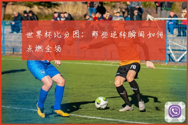 世界杯比分图：那些逆转瞬间如何点燃全场