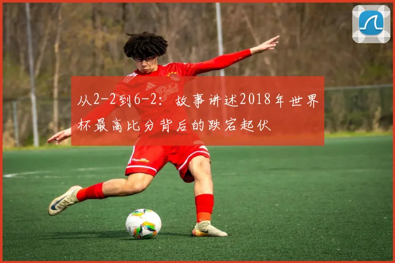 从2-2到6-2：故事讲述2018年世界杯最高比分背后的跌宕起伏