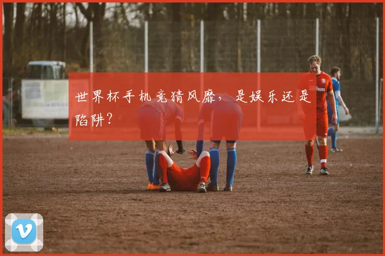 世界杯手机竞猜风靡，是娱乐还是陷阱？