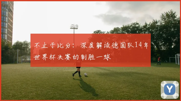 不止于比分:深度解读德国队14年世界杯决赛的制胜一球