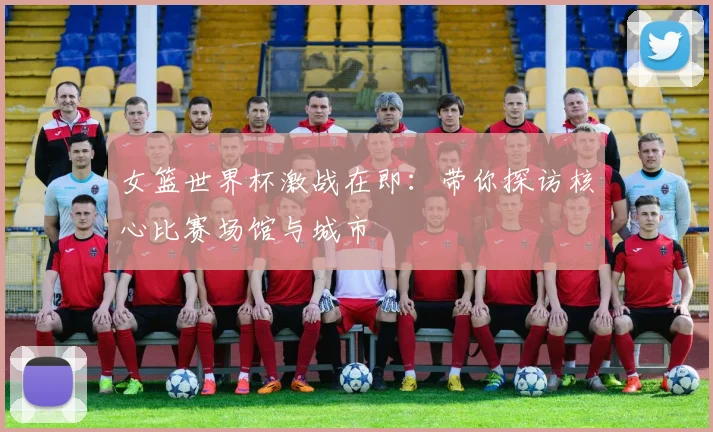 女篮世界杯激战在即:带你探访核心比赛场馆与城市