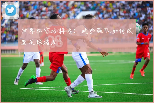 世界杯官方排名:这些强队如何改变足球格局?