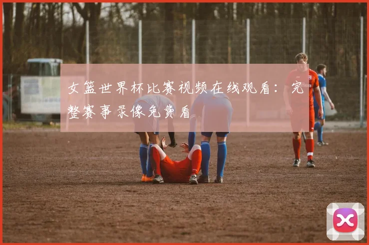 女篮世界杯比赛视频在线观看:完整赛事录像免费看