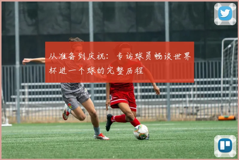 从准备到庆祝：专访球员畅谈世界杯进一个球的完整历程
