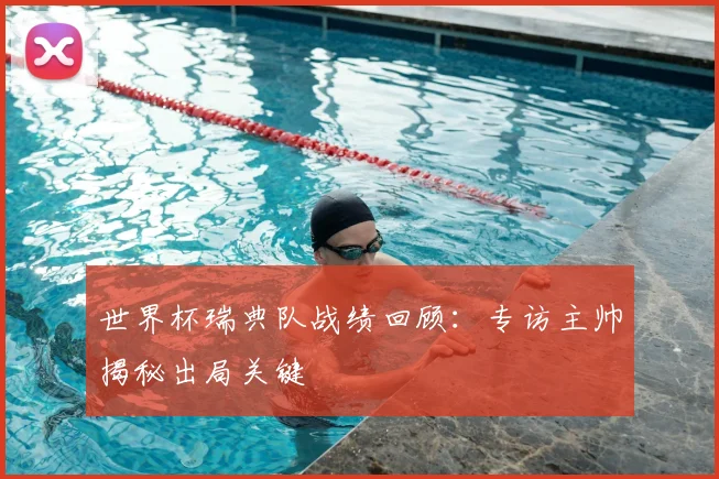 世界杯瑞典队战绩回顾:专访主帅揭秘出局关键