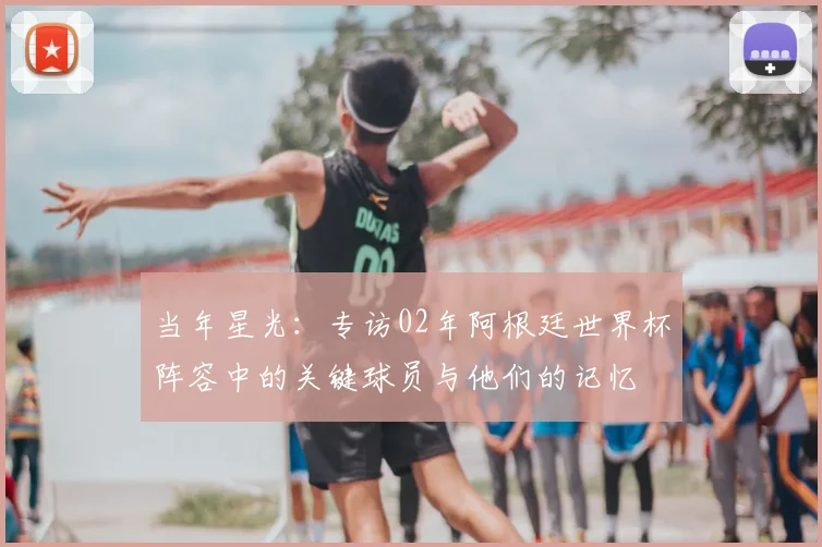 当年星光:专访02年阿根廷世界杯阵容中的关键球员与他们的记忆