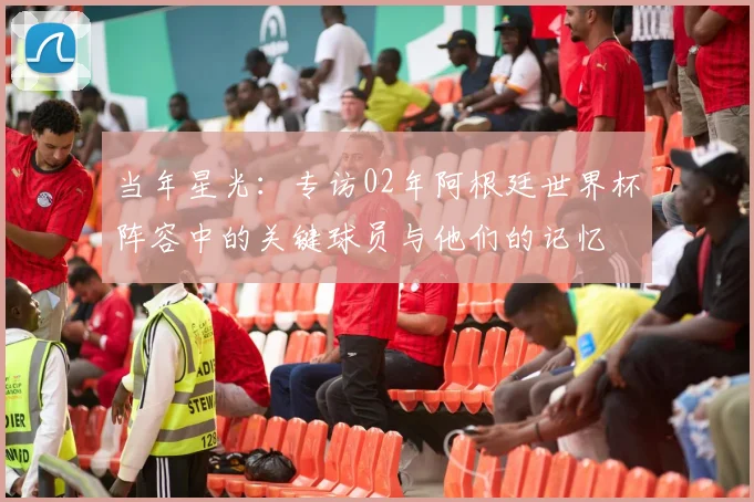 当年星光:专访02年阿根廷世界杯阵容中的关键球员与他们的记忆