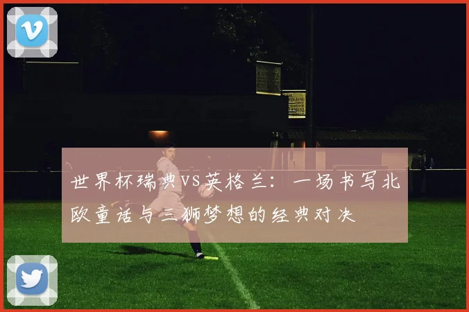 世界杯瑞典vs英格兰:一场书写北欧童话与三狮梦想的经典对决
