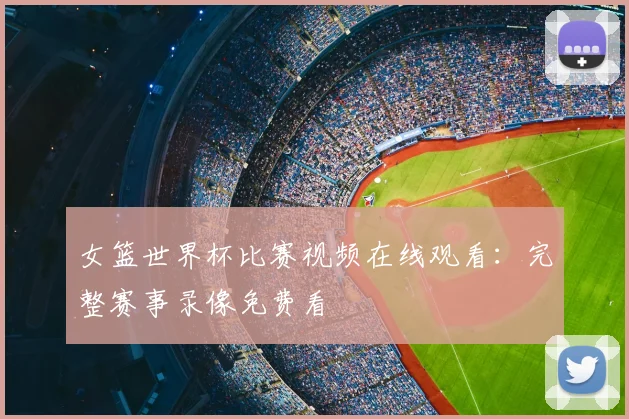 女篮世界杯比赛视频在线观看:完整赛事录像免费看